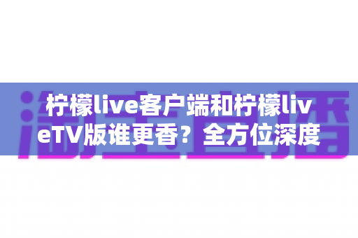 柠檬live客户端和柠檬liveTV版谁更香？全方位深度对比，看完这篇再决定装哪个