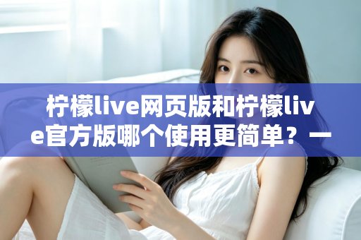 柠檬live网页版和柠檬live官方版哪个使用更简单？一篇看懂的全面对比指南