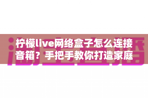 柠檬live网络盒子怎么连接音箱?手把手教你打造家庭影院级视听体验 柠檬live网络盒子怎么连接音箱?手把手教你打造家庭影院级视听体验