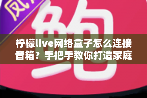 柠檬live网络盒子怎么连接音箱?手把手教你打造家庭影院级视听体验 柠檬live网络盒子怎么连接音箱?手把手教你打造家庭影院级视听体验