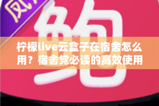 柠檬live云盒子在宿舍怎么用？宿舍党必读的高效使用指南与避坑技巧