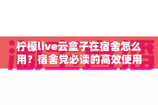 柠檬live云盒子在宿舍怎么用？宿舍党必读的高效使用指南与避坑技巧