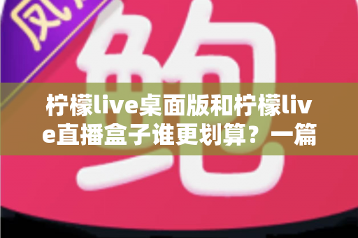 柠檬live桌面版和柠檬live直播盒子谁更划算？一篇讲透成本与体验的深度选购指南