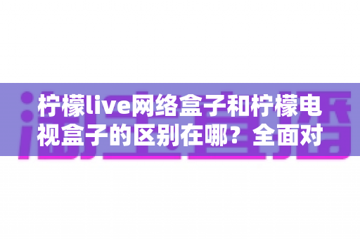 柠檬live网络盒子和柠檬电视盒子的区别在哪？全面对比帮你选对不选贵