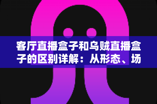 客厅直播盒子和乌贼直播盒子的区别详解：从形态、场景到选购的全方位对比指南