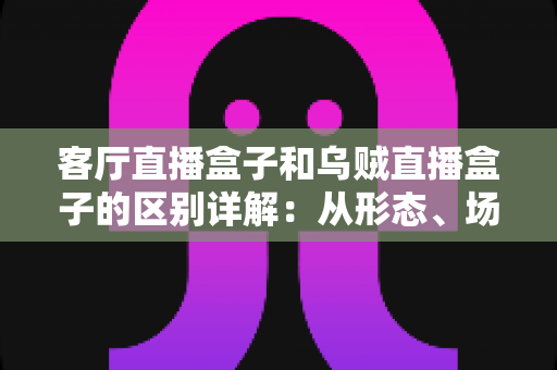 客厅直播盒子和乌贼直播盒子的区别详解：从形态、场景到选购的全方位对比指南