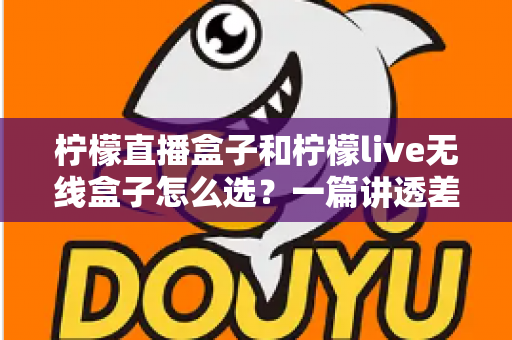 柠檬直播盒子和柠檬live无线盒子怎么选？一篇讲透差异、配置与避坑的完整选购指南