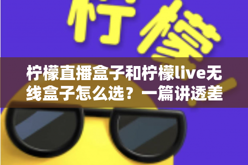 柠檬直播盒子和柠檬live无线盒子怎么选？一篇讲透差异、配置与避坑的完整选购指南