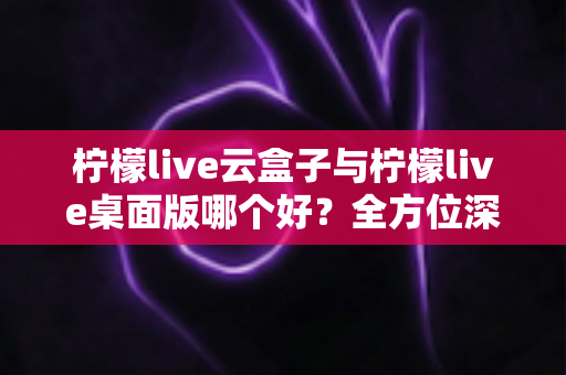 柠檬live云盒子与柠檬live桌面版哪个好？全方位深度对比评测，帮你选对直播推流方案