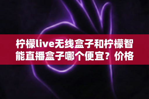柠檬live无线盒子和柠檬智能直播盒子哪个便宜?价格对比与选购全攻略 柠檬live无线盒子和柠檬智能直播盒子哪个便宜?价格对比与选购全攻略