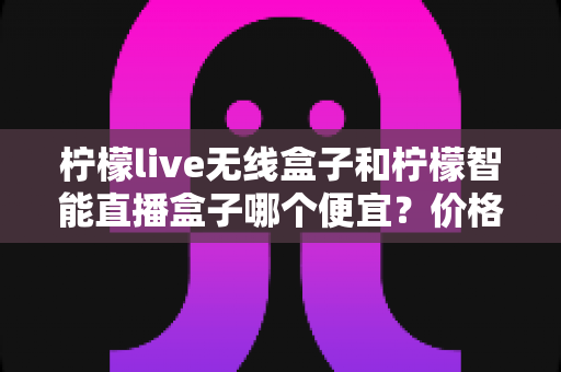 柠檬live无线盒子和柠檬智能直播盒子哪个便宜?价格对比与选购全攻略 柠檬live无线盒子和柠檬智能直播盒子哪个便宜?价格对比与选购全攻略