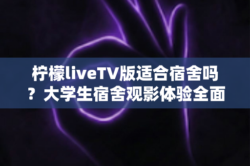 柠檬liveTV版适合宿舍吗？大学生宿舍观影体验全面解析与实用指南