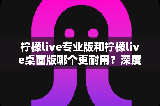 柠檬live专业版和柠檬live桌面版哪个更耐用?深度对比评测与选购全指南 柠檬live专业版和柠檬live桌面版哪个更耐用?深度对比评测与选购全指南
