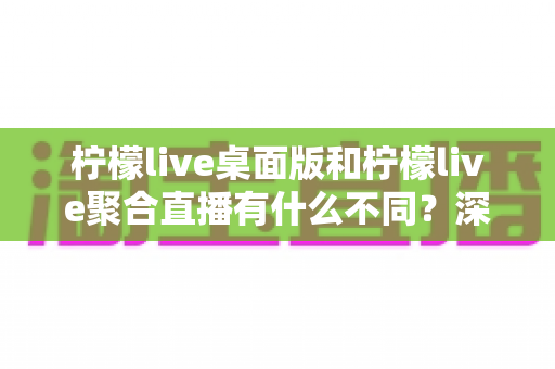 柠檬live桌面版和柠檬live聚合直播有什么不同？深度对比解析与选购指南