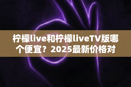 柠檬live和柠檬liveTV版哪个便宜?2025最新价格对比与省钱选购全攻略 柠檬live和柠檬liveTV版哪个便宜?2025最新价格对比与省钱选购全攻略