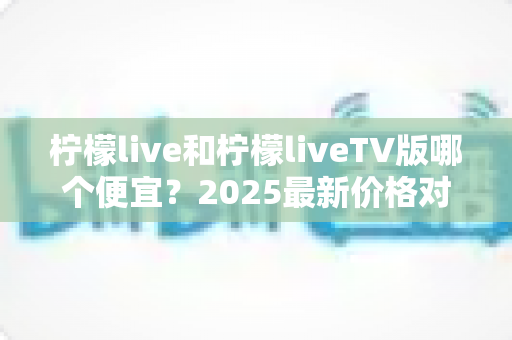 柠檬live和柠檬liveTV版哪个便宜？2025最新价格对比与省钱选购全攻略