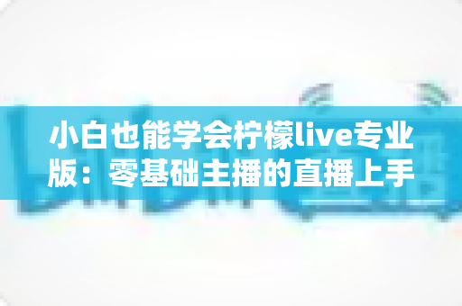 小白也能学会柠檬live专业版：零基础主播的直播上手全攻略，看完就能开播