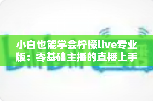 小白也能学会柠檬live专业版：零基础主播的直播上手全攻略，看完就能开播