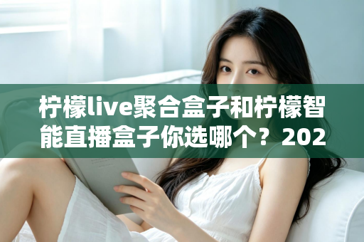 柠檬live聚合盒子和柠檬智能直播盒子你选哪个？2025年家庭客厅选购深度对比指南，看完不再纠结