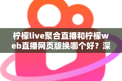柠檬live聚合直播和柠檬web直播网页版换哪个好？深度对比分析助你找到最适合的使用方式