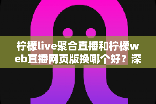 柠檬live聚合直播和柠檬web直播网页版换哪个好？深度对比分析助你找到最适合的使用方式