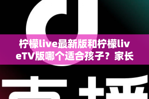 柠檬live最新版和柠檬liveTV版哪个适合孩子?家长必看的全方位对比与安全使用指南 柠檬live最新版和柠檬liveTV版哪个适合孩子?家长必看的全方位对比与安全使用指南