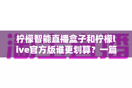 柠檬智能直播盒子和柠檬live官方版谁更划算？一篇讲透价格、功能与选择逻辑的深度对比指南