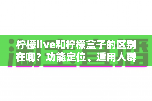 柠檬live和柠檬盒子的区别在哪？功能定位、适用人群与选择建议全方位解析