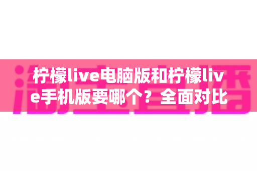 柠檬live电脑版和柠檬live手机版要哪个？全面对比帮你做出最适合自己的选择