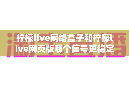 柠檬live网络盒子和柠檬live网页版哪个信号更稳定？全面解析与选购指南