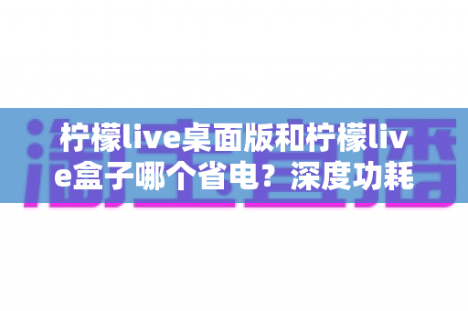 柠檬live桌面版和柠檬live盒子哪个省电？深度功耗对比分析与省电选购指南
