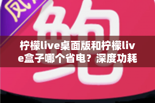 柠檬live桌面版和柠檬live盒子哪个省电？深度功耗对比分析与省电选购指南