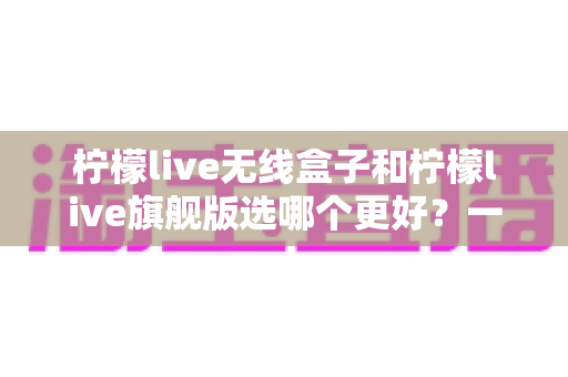 柠檬live无线盒子和柠檬live旗舰版选哪个更好？一篇看懂的深度对比与选购指南