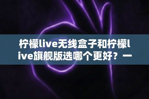 柠檬live无线盒子和柠檬live旗舰版选哪个更好？一篇看懂的深度对比与选购指南