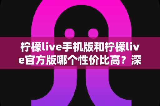 柠檬live手机版和柠檬live官方版哪个性价比高？深度对比测评帮你做出明智选择