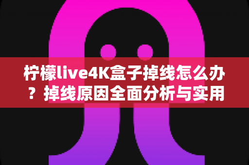 柠檬live4K盒子掉线怎么办？掉线原因全面分析与实用解决方法大汇总
