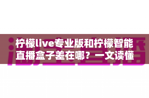 柠檬live专业版和柠檬智能直播盒子差在哪？一文读懂软件与硬件直播工具的核心区别与选购建议