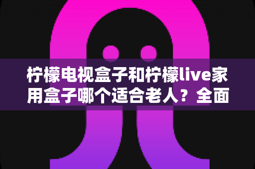 柠檬电视盒子和柠檬live家用盒子哪个适合老人？全面对比帮你选对不踩坑