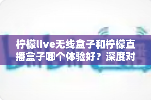 柠檬live无线盒子和柠檬直播盒子哪个体验好？深度对比评测助你选出理想的家庭观影伴侣