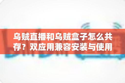 乌贼直播和乌贼盒子怎么共存？双应用兼容安装与使用一站式实用指南