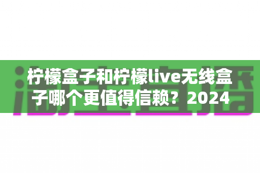 柠檬盒子和柠檬live无线盒子哪个更值得信赖？2024年深度对比评测与选购全指南