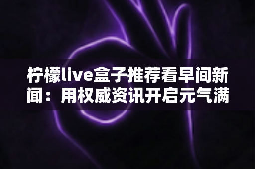 柠檬live盒子推荐看早间新闻：用权威资讯开启元气满满的一天