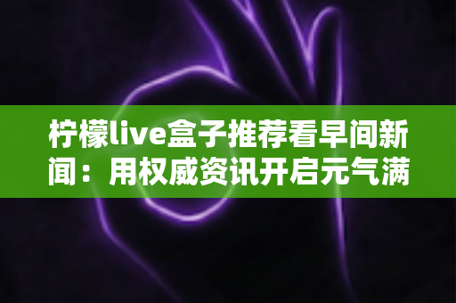 柠檬live盒子推荐看早间新闻：用权威资讯开启元气满满的一天
