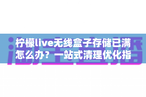 柠檬live无线盒子存储已满怎么办？一站式清理优化指南，轻松释放空间恢复流畅体验