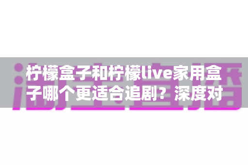 柠檬盒子和柠檬live家用盒子哪个更适合追剧？深度对比评测帮你选出客厅追剧神器