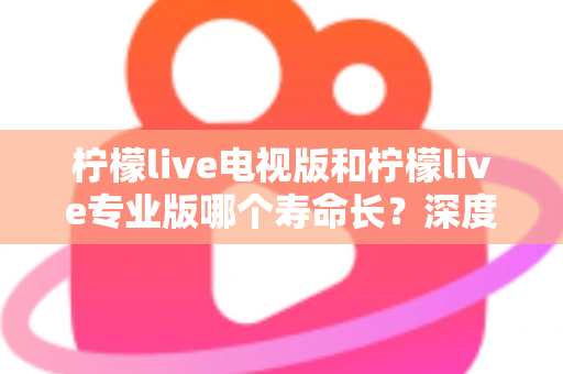 柠檬live电视版和柠檬live专业版哪个寿命长?深度对比与实用选购全指南 柠檬live电视版和柠檬live专业版哪个寿命长?深度对比与实用选购全指南