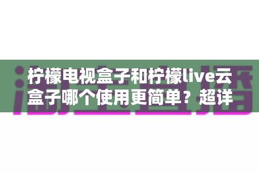柠檬电视盒子和柠檬live云盒子哪个使用更简单?超详细上手体验对比,帮你一次选对不踩坑 柠檬电视盒子和柠檬live云盒子哪个使用更简单?超详细上手体验对比,帮你一次选对不踩坑
