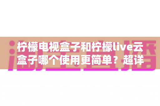 柠檬电视盒子和柠檬live云盒子哪个使用更简单？超详细上手体验对比，帮你一次选对不踩坑