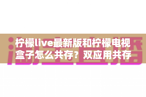 柠檬live最新版和柠檬电视盒子怎么共存?双应用共存安装与使用全攻略解析 柠檬live最新版和柠檬电视盒子怎么共存?双应用共存安装与使用全攻略解析