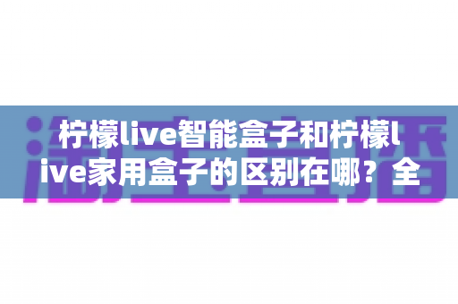 柠檬live智能盒子和柠檬live家用盒子的区别在哪？全面解析两款盒子的核心差异与选购建议